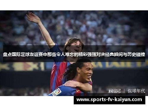 盘点国际足球友谊赛中那些令人难忘的精彩强强对决经典瞬间与历史碰撞