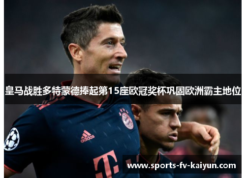 皇马战胜多特蒙德捧起第15座欧冠奖杯巩固欧洲霸主地位